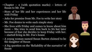 • Chapter – 2 (with quotation marks) – letters of
Susan to Mr. Foe
- Story of her life and her experiences and her life
with Friday
- Asks for promise from Mr. Foe to write her story
- Mr. Foe denies to write such simple story
- She lives with Friday and comes to know about him
more – She tries to send him back to SA but later
because of fear she decides to keep Friday with her.
– started living in Mr. Foe’s house
- A young woman named Susan Barton claimed to be
the daughter of Susan
- A big question on the ‘Reliability of the narrative’ of
Susan
 