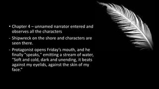 • Chapter 4 – unnamed narrator entered and
observes all the characters
- Shipwreck on the shore and characters are
seen there.
- Protagonist opens Friday’s mouth, and he
finally "speaks," emitting a stream of water,
“Soft and cold, dark and unending, it beats
against my eyelids, against the skin of my
face.”
 
