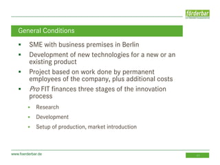 www.foerderbar.de 11
 SME with business premises in Berlin
 Development of new technologies for a new or an
existing product
 Project based on work done by permanent
employees of the company, plus additional costs
 Pro FIT finances three stages of the innovation
process
 Research
 Development
 Setup of production, market introduction
General Conditions
 