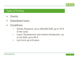www.foerderbar.de 12
 Grants
 Subsidised loans
 Conditions
 Grants: Research, up to 400,000 EUR, up to 70 %
of the costs
 Loans: Development and market introduction, up
to 3m EUR, up to 80 %
 Lent term up to 8 years
Types of funding
 