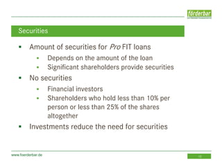 www.foerderbar.de 13
 Amount of securities for Pro FIT loans
 Depends on the amount of the loan
 Significant shareholders provide securities
 No securities
 Financial investors
 Shareholders who hold less than 10% per
person or less than 25% of the shares
altogether
 Investments reduce the need for securities
Securities
 