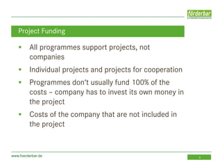 www.foerderbar.de 6
 All programmes support projects, not
companies
 Individual projects and projects for cooperation
 Programmes don‘t usually fund 100% of the
costs – company has to invest its own money in
the project
 Costs of the company that are not included in
the project
Project Funding
 