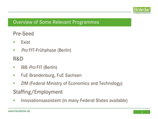 www.foerderbar.de 8
Pre-Seed
 Exist
 Pro FIT-Frühphase (Berlin)
R&D
 IBB Pro FIT (Berlin)
 FuE Brandenburg, FuE Sachsen
 ZIM (Federal Ministry of Economics and Technology)
Staffing/Employment
 Innovationsassistent (in many Federal States available)
Overview of Some Relevant Programmes
 