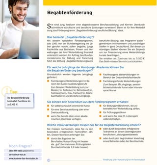 Förderung und Finanzierung für Ihr Fernstudium12
Noch Fragen?
0800 999 0800 (gebührenfrei)
service@haf-mail.de
www.akademie-fuer-fernstudien.de

@
Sie sind jung, besitzen eine abgeschlossene Berufsausbildung und können überdurch­
schnittliche schulische und berufliche Leistungen vorweisen? Dann ist für Ihre Weiterbil­
dung das Förderprogramm „Begabtenförderung berufliche Bildung“ ideal.
Was bedeutet „Begabtenförderung“?
Begabtenförderung
Mit diesem speziellen Förderprogramm,
das 1991 von der Bundesregierung ins Le­
ben gerufen wurde, sollen begabte, junge
Fachkräfte aus Betrieben, Praxen und Ver­
waltungen bei ihrer Weiter­bildung finanziell
unterstützt werden. Im Auftrag des Bundes­
ministeriums für Bildung und Forschung
führt die Stiftung „Begabtenförderungswerk
berufliche Bildung“ das Programm durch –
gemeinsam mit Kammern und zuständigen
Stellen in ganz Deutschland. Bei diesen zu­
ständigen Stellen können Sie ein Stipendi­
um zur Finanzierung eines Weiterbildungs­
kurses beantragen.
Sie erhalten als Zuschuss bis zu 5.100 €.
Das Geld müssen Sie nicht zurückzahlen.
Für welche Lehrgänge der Hamburger Akademie können Sie
die Begabtenförderung beantragen?
Grundsätzlich werden folgende Lehrgänge
gefördert:
z	 Fachbezogene Weiterbildungen im Be­
reich der dualen Ausbildungsberufe
	 Zum Beispiel: Weiterbildung zum/zur
Meister/in, Techniker/in, Betriebswirt/in,
Fachkaufmann/-frau, Fachwirt/in, Bilanz­
buchhalter/in und ähnliche Lehrgänge.
z	 Fachbezogene Weiterbildungen im
Bereich der Gesundheitsfachberufe
z	 Fachübergreifende Weiterbildungen
	 Zum Beispiel: IT-Lehrgänge, persön­
lichkeitsbildende Kurse oder Intensiv­
sprachkurse
Sie können kein Stipendium aus dem Förderprogramm erhalten:
z	 für weltanschaulich orientierte Kurse,
z	 für eine Berufsausbildung oder eine
Zweitausbildung,
z	 wenn Sie bereits über einen akade­
mischen Abschluss verfügen,
Welche Voraussetzungen müssen Sie für die Begabtenförderung erfüllen?
Sie müssen nachweisen, dass Sie zu den
besonders erfolgreichen Fachkräften zäh­
len. Diesen Nachweis erbringen Sie:
z	 durch das Ergebnis der
Berufsabschluss­prüfung mit besser
als „gut“ (bei mehreren Prüfungsteilen
Durchschnittsnote 1,9 oder besser)
z	 oder durch besonders erfolgreiche
Teilnahme an einem überregionalen
beruflichen Leistungswett­bewerb
z	 oder durch den begründeten Vorschlag
eines Betriebes oder der Berufsschule.
z	 für Bildungsmaßnahmen, die zur
betrieblichen Weiterbildung zählen,
z	 für Prüfungsgebühren
z	 und wenn Sie das 27. Lebensjahr
vollendet haben.
Tipp:
Die Begabtenförderung
bein­haltet Zuschüsse bis
zu 5.100 E!
 