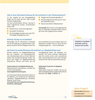 13
Noch Fragen?
0800 999 0800 (gebührenfrei)
service@haf-mail.de
www.akademie-fuer-fernstudien.de

@
Gibt es eine Altersbeschränkung für die Aufnahme in das Förderprogramm?
Ja. Sie müssen bei der Antragsstellung
jünger als 25 Jahre alt sein. Aber es gibt
Ausnahme­regelungen:
Auf das Aufnahmealter können maximal 3
Jahre angerechnet werden. Anrechenbare
Zeiten sind:
z	 Mutterschutz- und Erziehungszeiten
z	Grundwehr-/Zivildienst
z	 FSJ (Freiwilliges Soziales Jahr) oder FÖJ
(Freiwilliges Ökologisches Jahr)
z	 Tätigkeit als Entwicklungshelfer/in
z	 Schwerwiegende Erkrankung von mehr
als 3 Monaten Dauer
z	 Besuch beruflicher Vollzeitschulen
Generell gilt: Wenn Sie zum Antragszeitpunkt
das 27. Lebensjahr vollendet haben, können
Sie nicht mehr aufgenommen werden.
Wichtig: Antrag vor Kursbeginn!
Beantragen Sie Ihr Stipendium unbedingt
vor der Anmeldung zum gewünschten Lehr­
gang und warten Sie die Zusage ab, bevor Sie
sich verbindlich bei uns anmelden. Denn ein
Stipendium erhalten Sie nur, bevor Sie den
Lehrgang beginnen – nicht rückwirkend.
Wo finden Sie weiterführende Informationen zur Begabtenförderung?
Direkte Auskunft zur Begabtenförderung:
Bei der Industrie- und Handelskammer
oder Handwerkskammer an Ihrem Wohnort
werden Sie kompetente Berater finden, die
Ihnen alle Fragen zur Begabtenförderung
beantworten können und Ihnen bei der
Antragstellung helfen. Die Adressen ent­
nehmen Sie Ihrem örtlichen Telefonbuch
oder Sie suchen online unter www.dihk.de
oder www.handwerk.de bzw. beim Bundes­
verband Freier Berufe www.freie-berufe.de.
Online-Auskunft zur Begabtenförderung:
Weiterführende Informationen erhalten Sie
auf den Internetseiten:
www.begabtenfoerderung.de.
Zum Download hält das Bundesministerium
für Bildung und Forschung die Broschüre
„Richtlinie Begabtenförderung Berufliche
Bildung“ bereit unter:
www.bmbf.de/pub/begabtenfoerderung_
berufliche_bildung.pdf.
Telefonische Auskunft zur Begabten­
förderung:
Telefonische Auskunft erhalten Sie bei der
Stiftung Begabtenförderungswerk Berufliche
Bildung unter 0228 / 6 29 31 - 0.
Tipp:
Unbedingt vor Kursbeginn
beantragen, damit Ihr
Anspruch nicht verfällt!
 