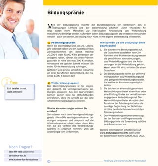 Förderung und Finanzierung für Ihr Fernstudium14
Noch Fragen?
0800 999 0800 (gebührenfrei)
service@haf-mail.de
www.akademie-fuer-fernstudien.de

@
Bildungsprämie
Mit der Bildungsprämie möchte die Bundes­regierung den Stellenwert des le­
benslangen Lernens und der Weiterbildung erhöhen. Durch finanzielle An­
reize sollen mehr Menschen zur individuellen Finanzierung von Weiterbildung
motiviert und befähigt werden. Außerdem sollen Bildungsausgaben als Investition verstanden
werden - auch von denen, die bislang noch nicht in ihre eigene Weiterbildung investieren.
	1	 Prämiengutschein
Wenn Sie erwerbstätig sind, das 25. Lebens­
jahr vollendet haben und ein zu versteuerndes
Jahreseinkommen von derzeit maximal
20.000 E (oder 40.000 E bei gemeinsam Ver­
anlagten) haben, können Sie einen Prämien­
gutschein in Höhe von max. 500 E erhalten.
Mindestens die gleiche Summe müssen Sie
selbst für die Weiterbildung aufbringen.
Gefördert wird einmal jährlich die Teilnahme
an einer beruflichen Weiterbildung, die ma­
ximal 1.000 E kosten darf.
	2	 Weiterbildungssparen
Das Weiterbildungssparen ist für diejeni­
gen gedacht, die vermögenswirksame Lei­
stungen ansparen. Aus den Sparverträgen
können Lerner Geld für Weiter­bildungen
entnehmen, ohne ihr Anrecht auf die volle
Arbeitnehmersparzulage zu verlieren.
Welche Voraussetzungen müssen Sie
erfüllen?
Sie müssen nach dem Vermögensbildungs­
gesetz (VermBG) vermögenswirksame Lei­
stun­­­gen ansparen und Anspruch auf die
Arbeit­nehmersparzulage haben, dann kön­
nen Sie die Vorteile des Weiterbildungs­
sparens in Anspruch nehmen. Dies gilt
unabhängig vom Einkommen.
Wie können Sie die Bildungsprämie
beantragen?
1.	 Sie suchen eine Beratungsstelle auf,
die Gutscheine ausstellen kann. Im
Rahmen einer Prämienberatung werden
die per­sönlichen Voraussetzungen,
das Weiterbildungsziel und die Anfor­
derungen an die Weiterbildung geklärt.
Wenn sie erfüllt sind, erhalten Sie einen
Gutschein.
2.	 Die Beratungsstelle nennt auf dem Prä­
miengutschein das Weiterbildungsziel
und geeignete Weiterbildungsanbieter.
Sie erklärt die Finanzierungsmöglich­
keiten.
3.	 Sie buchen bei einem der genannten
Weiterbildungsanbieter einen Kurs oder
eine Prüfung für das auf dem Gutschein
angegebene Weiterbildungsziel. Der
Weiterbildungsanbieter akzeptiert bei
Annahme des Prämiengutscheins die
anteilige Begleichung der Gebühren
in Höhe des Gutscheinwertes mit dem
Prämiengutschein.
4.	 Der Weiterbildungsanbieter beantragt
bei der Service- und Programmstelle
Bildungsprämie die Zuwendung in Höhe
des Gutscheinwertes.
Weitere Informationen erhalten Sie auf
www.bildungspraemie.info oder unter
der kosten­losen Hotline (0800 2623 000).
Tipp:
Erst beraten lassen,
dann anmelden!
 