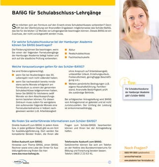 15
Noch Fragen?
0800 999 0800 (gebührenfrei)
service@haf-mail.de
www.akademie-fuer-fernstudien.de

@
Für welche Schulabschlusskurse bei der Hamburger Akademie
können Sie BAföG beantragen?
BAföG für Schulabschluss-Lehrgänge
Sie möchten sich per Fernkurs auf den Erwerb eines Schulabschlusses vorbereiten? Dann
hilft bei der Überbrückung von finanziellen Engpässen möglicherweise das Schüler-BaföG,
das Sie für die letzten 12 Monate vor Lehrgangsende beantragen können. Dieses BAföG ist ein
Zuschuss, der nicht zurückgezahlt werden muss.
Die Förderung können Sie beantragen, wenn
Sie einen der folgenden Fernstudiengänge
der Hamburger Akademie belegt haben und
sich auf die staatliche Prüfung vorbereiten:
z	Abitur
z	Realschulabschluss
z	Fachhochschulreife
Welche Voraussetzungen gelten für das Schüler-BAföG?
Sie sind förderungsberechtigt,
z	 wenn Sie bei Studienbeginn das 30.
Lebens­jahr noch nicht vollendet haben;
z	 wenn Sie nachweislich bereits minde­
stens sechs Monate erfolgreich am
Fernstudium zu einem der genannten
Schulabschlüsse teilgenommen haben,
bevor Sie BAföG für höchstens zwölf
Monate vor dem Abschlussprüfungs­
termin beziehen können. Für diesen
Zeitraum muss zudem für wenigstens
drei aufeinander folgende Monate eine
Fernstudienteilnahme in Vollzeit nach­
gewiesen werden (z.B. Arbeitslosigkeit
ohne Anspruch auf Arbeitslosengeld,
unbezahlter Urlaub, Erziehungsurlaub,
Freiberuflichkeit, geringfügige Beschäfti­
gung o.ä.).
z	 Weitere persönliche Bedingungen (z.B.
eigene Haushaltsführung, Familien­
stand, finanzielle Bedürftigkeit) prüft
die zuständige Behörde.
Bei erfolgreicher Antragstellung wird BAföG
vom Antragsmonat an geleistet und ist nicht
zurück­zuzahlen. Der Umfang der Leistung
ist einkommensabhängig.
Wo finden Sie weiterführende Informationen zum Schüler-BAföG?
Direkte Auskunft zum BAföG: In jedem Kreis
bzw. in jeder größeren Stadt gibt es ein Amt
für Ausbildungsförderung. Dort werden Sie
kompetente Berater finden, die Ihnen alle
Fragen zum Schüler-BAföG beantworten
können und Ihnen bei der Antragstellung
helfen.
Online-Auskunft zum BAföG:
Hinweise zum Thema BAföG, einen BAföG-
Rechner sowie eine Liste der Ämter für Aus­
bildungsförderung finden Sie hier:
www.das-neue-bafoeg.de.
Telefonische Auskunft zum BAföG:
Gebührenfrei können Sie sich am Telefon
an der Hotline des Bundesministeriums für
Bildung und Forschung beraten lassen:
Telefon: 0800 2 23 63 41.
Tipp:
Für Schulabschluss­kurse
der Hamburger Akademie
gibt‘s Schüler-BAföG
 