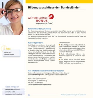 Förderung und Finanzierung für Ihr Fernstudium16
Noch Fragen?
0800 999 0800 (gebührenfrei)
service@haf-mail.de
www.akademie-fuer-fernstudien.de

@
Bildungszuschüsse der Bundesländer
Was wird gefördert?
Unabhängig vom zeitlichen Umfang, Inhalt
und Abschluss sind nahezu alle Qualifizie­
rungen förderungswürdig. Voraussetzung
ist lediglich, dass die Qualifizierungsmaß­
nahme arbeitsplatzsichernd für den Be­
schäftigten und/oder wettbewerbsfördernd
für das Unternehmen ist. Egal, ob ein IT-Mit­
arbeiter seinen Fachinformatiker machen,
ein Handwerker sein Englisch verbessern
oder ein Büroangestellter seinen Fachwirt
absolvieren will.
Weiterbildungsbonus Hamburg
Der Weiterbildungsbonus Hamburg unterstützt Beschäftigte kleiner und mittelständischer
Unternehmen bei Weiterbildungsmaßnahmen und übernimmt dabei bis zu 50%, maximal
jedoch 750,- E pro Person und Jahr.
Der Weiterbildungsbonus wird durch den ESF (Europäischer Sozialfond) und die Freie und
Hanse­stadt Hamburg finanziert.
Gefördert werden:
z	 Beschäftigte in klein und mittelständi­
schen Unternehmen. Betriebe bis maxi­mal
249 sozialversicherungspflichtigen Mitar­
beitern, deren Jahresumsatz 50 Millio­nen
Euro nicht übersteigt,
z	Auch Selbstständige können den
Weiter­­bildungsbonus in Anspruch neh­
men.
z	 Die Kosten für die berufliche Weiter­
bildung werden bis zu 50%, maximal je­doch
E 750,- pro Person und Jahr gefördert.
Hier erhalten Sie weiterführende Informationen
Weitere Informationen und Anträge zum Download finden Sie unter
www.weiterbildungsbonus.net. Fragen dazu beantwortet Ihnen:
PUNKT Bildungsmanagement
Haferweg 46, 22769 Hamburg
Tel.: 040 / 28 40 78 3-0
E-Mail: info@weiterbildungsbonus.net
Tipp:
Bis zu 750 E
Zuschuss sichern!
 