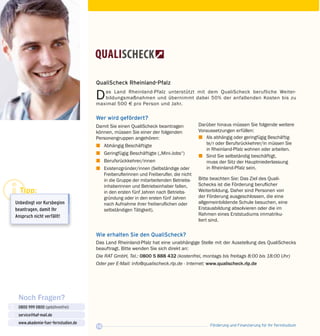 Förderung und Finanzierung für Ihr Fernstudium18
Noch Fragen?
0800 999 0800 (gebührenfrei)
service@haf-mail.de
www.akademie-fuer-fernstudien.de

@
Tipp:
Unbedingt vor Kurs­beginn
beantragen, damit Ihr
Anspruch nicht verfällt!
QualiScheck Rheinland-Pfalz
Das Land Rheinland-Pfalz unterstützt mit dem QualiScheck berufliche Weiter­
bildungsmaßnahmen und übernimmt dabei 50% der anfallenden Kosten bis zu
maximal 500 E pro Person und Jahr.
Wer wird gefördert?
Damit Sie einen QualiScheck beantragen
können, müssen Sie einer der folgenden
Personengruppen angehören:
z	 Abhängig Beschäftigte
z	 Geringfügig Beschäftigte („Mini-Jobs“)
z	Berufsrückkehrer/innen
z	 Existenzgründer/innen (Selbständige oder
Freiberuflerinnen und Freiberufler, die nicht
in die Gruppe der mitarbeitenden Betriebs­
inhaberinnen und Betriebsinhaber fallen,
in den ersten fünf Jahren nach Betriebs­
gründung oder in den ersten fünf Jahren
nach Aufnahme ihrer freiberuflichen oder
selbständigen Tätigkeit).
Darüber hinaus müssen Sie folgende weitere
Voraussetzungen erfüllen:
z	 Als abhängig oder geringfügig Be­schäf­tig­
te/r oder Berufsrückkehrer/in müssen Sie
in Rheinland-Pfalz wohnen oder arbeiten.
z	 Sind Sie selbständig beschäftigt,
muss der Sitz der Hauptniederlassung
in Rheinland-Pfalz sein.
Bitte beachten Sie: Das Ziel des Quali­
Schecks ist die Förderung beruflicher
Wei­ter­bildung. Daher sind Personen von
der Förderung ausgeschlossen, die eine
all­gemeinbildende Schule besuchen, eine
Erst­ausbildung absolvieren oder die im
Rahmen eines Erststudiums immatriku­-
liert sind.
Wie erhalten Sie den QualiScheck?
Das Land Rheinland-Pfalz hat eine unabhängige Stelle mit der Ausstellung des QualiSchecks
beauftragt. Bitte wenden Sie sich direkt an:
Die RAT GmbH, Tel.: 0800 5 888 432 (kostenfrei, montags bis freitags 8:00 bis 18:00 Uhr)
Oder per E-Mail: info@qualischeck.rlp.de · Internet: www.qualischeck.rlp.de
 