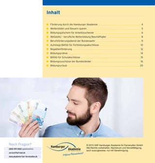 © 2015 HAF Hamburger Akademie für Fernstudien GmbH
Alle Rechte vorbehalten. Nachdruck und Vervielfältigung,
auch auszugsweise, nur mit Genehmigung.
Inhalt
■ 	 Förderung durch die Hamburger Akademie ........................................................................ 4
■ 	 Weiterbilden und Steuern sparen ........................................................................................... 5
■ 	 Bildungsgutschein für Arbeitssuchende .............................................................................. 6
■ 	 WeGebAU – berufliche Weiterbildung Beschäftigter ......................................................... 8
■ 	 Berufsförderungsdienst der Bundeswehr ............................................................................. 9
■ 	 Aufstiegs-BAföG für Fortbildungsabschlüsse ..................................................................... 10
■ 	 Begabtenförderung................................................................................................................... 12
■ 	 Bildungsprämie .......................................................................................................................... 14
■ 	 BAföG für Schulabschlüsse ..................................................................................................... 15
■ 	 Bildungszuschüsse der Bundesländer .................................................................................. 16
■ 	 Bildungsurlaub .......................................................................................................................... 20
Noch Fragen?
0800 999 0800 (gebührenfrei)
service@haf-mail.de
www.akademie-fuer-fernstudien.de

@
 