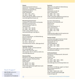Förderung und Finanzierung für Ihr Fernstudium22
Noch Fragen?
0800 999 0800 (gebührenfrei)
service@haf-mail.de
www.akademie-fuer-fernstudien.de

@
Hessen
Hessisches Sozialministerium
Referat III 5 - Tarifwesen, Arbeitsrecht,
Arbeitnehmer­weiterbildung
Dostojewskistraße 4
65187 Wiesbaden
Tel.: 0611 / 817 - 3673
Fax: 0611 / 89084 - 906
E-Mail: bildungsurlaub@hsm.hessen.de
www.bildungsurlaub.hessen.de
Mecklenburg-Vorpommern
Landesamt für Gesundheit und Soziales
Mecklenburg-Vorpommern
Erich-Schlesinger Straße 35
18059 Rostock
Tel.: 0381 / 331 - 590 85
Fax: 0381 / 331 - 590 46
E-Mail: LVersA_MV@t-online.de
www.weiterbildung-mv.de/bfg.cfm
Niedersachsen
Amt für Erwachsenen- und Weiterbildung
Bödekerstraße 18
30161 Hannover
Tel.: 0511 / 30 03 30 -11
Fax: 0511 / 364 91 -40
www.aewb-nds.de (Rubrik „Bildungsurlaub)
Nordrhein-Westfalen
C@ll NRW - Bürger- und ServiceCenter
der Landesregierung
0180 3 100 118 (0,09 /min.)
(Servicezeiten: Mo- Fr. 8:00 bis 18:00 Uhr)
www.bildungsurlaub.de
Rheinland-Pfalz
Ministerium für Bildung, Wissenschaft,
Jugend und Kultur Rheinland-Pfalz
Postfach 3220
55022 Mainz
Tel.: 06131 / 16 - 2893
Fax: 06131 / 16 - 5466
E-Mail: bildungsfreistellung@mbwjk.rlp.de
www.mbwjk.rlp.de
Saarland
Allgemeine und politische Weiterbildung:
Ministerium für Bildung
Referat D 7
Hohenzollernstraße 60
66117 Saarbrücken
Tel.: 0681 / 501 - 7214
Fax: 0681 / 501 - 7548
E-Mail: weiterbildung@bildung.saarland.de
www.weiterbildung.saarland.de
Berufliche Weiterbildung:
Ministerium für Wirtschaft und
Wissenschaft
Referat E/3
Franz-Josef-Röder-Str. 17
66111 Saarbrücken
Tel.: 0681 / 501 -4696
Fax: 0681 / 501 -1788
E-Mail:
sbfgweiterbildung@wirtschaft.saarland.de
www.wirtschaft.saarland.de
Sachsen-Anhalt
Landesverwaltungsamt Sachsen-Anhalt
Referat Berufsbildende Schulen
Olvenstedter Str. 1-2
39108 Magdeburg
Tel.: 0391 / 567 - 2430
Fax: 0391 / 567 - 5805
E-Mail:
bildungsfreistellung@lvwa.sachsen-anhalt.de
www.sachsen-anhalt.de
Schleswig-Holstein
Ministerium für Wissenschaft, Wirtschaft
und Verkehr
Postfach 7128
24171 Kiel
Tel.: 0431 / 988 - 4820, - 4821
Fax: 0431 / 988 - 4812
www.bildungsurlaub.schleswig-holstein.de
Thüringen
Ministerium für Bildung, Jugend und Sport
Werner-Seelenbinder-Str. 7
99096 Erfurt
Tel.: 0361 / 39601-949, -950
E-Mail: Info.Bildungsfreistellung@
tmbjs.thüringen.de
 
