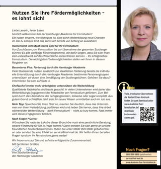 Nutzen Sie Ihre Fördermöglichkeiten –
es lohnt sich!
tipp:
Viele Arbeitgeber übernehmen
die Kosten! Einen Vordruck
finden Sie zum Download unter
www.akademie-fuer-
fernstudien.de/
download/
kostenueber-
nahme.pdf.
Noch Fragen?
0800 999 0800 (gebührenfrei)
service@haf-mail.de
www.akademie-fuer-fernstudien.de

@
Liebe Leserin, lieber Leser,
herzlich willkommen bei der Hamburger Akademie für Fernstudien!
Sie haben erkannt, wie wichtig es ist, sich durch Weiterbildung neue Chancen
im Job zu sichern. Und das kann sich bereits von Anfang an auszahlen!
Rückenwind vom Staat: bares Geld für Ihr Fernstudium
Von Zuschüssen zum Fernstudium bis zur Übernahme der gesamten Studienge-
bühren: Es gibt vielfältige Förderprogramme, die dafür sorgen, dass Sie sich finan-
ziell unbe­schwert auf das Wesentliche konzentrieren können – Ihr erfolgreiches
Fernstudium. Die wichtigsten Fördermöglichkeiten stellen wir Ihnen in diesem
Ratgeber vor.
Besonderes Plus: Förderung durch die Hamburger Akademie
Viele Studierende nutzen zusätzlich zur staatlichen Förderung bereits die individu-
elle Unter­stützung durch die Hamburger Akademie: bestimmte Personengruppen
unterstützen wir durch eine Ermäßigung der Studiengebühren. Gehören Sie dazu?
Informieren Sie sich auf Seite 4.
Chefsache! immer mehr Arbeitgeber unterstützen die Weiterbildung
Qualifizierte Fachkräfte sind heute gesucht! In vielen Unternehmen wird daher das
Weiterbildungs-Engagement der Mitarbeiter per Fernstudium gefördert. Zum Bei-
spiel durch die Übernahme der Lehrgangskosten, teilweise oder sogar komplett. Aus
gutem Grund: schließlich zahlt sich Ihr neues Wissen unmittelbar auch im Job aus.
Mein Tipp: Sprechen Sie Ihren Chef an, machen Sie deutlich, dass das Unterneh-
men von Ihrer Weiterbildung profitieren wird und heben Sie hervor, dass Ihre Arbeit
während der Weiter­bildung – dank Fernstudium! – nicht zu kurz kommt. Fast immer
wird dieses Engagement belohnt.
Noch Fragen? Gerne!
Wünschen Sie nach der Lektüre dieser Broschüre noch eine persönliche Beratung,
welche Förderung für Sie in Frage kommt? Dann wenden Sie sich gerne an unsere
freundlichen Studienberaterinnen. Rufen Sie unter 0800 999 0800 gebührenfrei
an oder senden Sie eine E-Mail an service@haf-mail.de. Wir helfen Ihnen bei allen
Fragen rund um Ihr Fernstudium gerne weiter!
Wir freuen uns auf Sie und auf eine erfolgreiche Zusammenarbeit.
Mit herzlichen Grüßen,
Ihre Studienberatung
der Hamburger Akademie
 