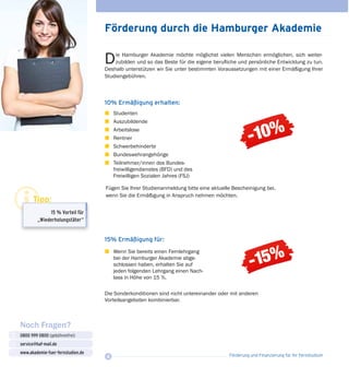 Förderung und Finanzierung für Ihr Fernstudium4
10% Ermäßigung erhalten:
z	 Studenten
z 	 Auszubildende
z	Arbeitslose
z 	 Rentner
z	 Schwerbehinderte
z	 Bundeswehrangehörige
z	 Teilnehmer/innen des Bundes­
freiwilligendienstes (BFD) und des
Freiwilligen Sozialen Jahres (FSJ)
Förderung durch die Hamburger Akademie
Die Hamburger Akademie möchte möglichst vielen Menschen ermöglichen, sich weiter­-
zu­bilden und so das Beste für die eigene berufliche und persönliche Entwicklung zu tun.
Deshalb unterstützen wir Sie unter bestimmten Voraussetzungen mit einer Ermäßigung Ihrer
Studiengebühren.
Noch Fragen?
0800 999 0800 (gebührenfrei)
service@haf-mail.de
www.akademie-fuer-fernstudien.de

@
Tipp:
15 % Vorteil für
„Wiederholungstäter“
15% Ermäßigung für:
z	 Wenn Sie bereits einen Fernlehrgang
bei der Hamburger Akademie abge­
schlossen haben, erhalten Sie auf
jeden folgenden Lehrgang einen Nach­
lass in Höhe von 15 %.
Fügen Sie Ihrer Studienanmeldung bitte eine aktuelle Bescheinigung bei,
wenn Sie die Ermäßigung in Anspruch nehmen möchten.
Die Sonderkonditionen sind nicht unter­einander oder mit anderen
Vorteilsange­boten kombinierbar.
 