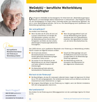 Förderung und Finanzierung für Ihr Fernstudium8
Noch Fragen?
0800 999 0800 (gebührenfrei)
service@haf-mail.de
www.akademie-fuer-fernstudien.de

@
WeGebAU – berufliche Weiterbildung 	
Beschäftigter
Das Programm WeGeBAU der Bundesagentur für Arbeit dient der „Weiterbildung geringqua­
lifizierter und beschäftigter älterer Arbeitnehmer in Unternehmen“. Das Programm wurde
von der Bundesagentur für Arbeit initiert. Erstmalig werden hier Arbeitnehmer gefördert, die
sich in einer Beschäftigung befinden. Ziel ist es, ihre Beschäftigung durch Qualifikation und
Weiterbildung langfristig zu sichern.
Wer wird gefördert?
Sie erhalten eine Förderung,
z	 Wenn Sie älter als 45 Jahre alt sind und
in einem Unternehmen mit weniger als
250 Mitarbeitern arbeiten und wenn
die Weiterbildung Ihnen Kenntnisse und
Fertigkeiten vermittelt, die über arbeits­
platzbezogene Anpassungsmaßnahmen
hin­ausgehen.
oder
z	 Wenn Sie geringqualifiziert sind und
mit der Weiterbildung einen Berufs­
abschluss oder eine Teilqualifikation
erwerben. Geringqualifiziert ist dabei
z.B. wer keinen Berufsabschluss hat.
Seit 2009 können auch qualifizierte Mitarbeiter eine Förderung zur Weiterbildung erhalten.
Hierfür müssen sie folgende Kriterien erfüllen:
z	 Der Erwerb des (letzten)
Berufsabschlus­ses und die letzte öf­
fentlich geförderte Weiterbildung liegen
mindestens 4 Jahre zurück.
z	 Sie werden für die Teilnahme an der
Weiterbildung von der Arbeit freigestellt
und haben weiterhin Anspruch auf
Arbeitsentgelt.
z	 Die Weiterbildung findet während
betriebsüblicher Arbeitszeiten statt.
z	 Sowohl der Bildungsträger als auch
die Maßnahme sind durch eine fach­
kundige Stelle für die Weiterbildungs­
förderung zugelassen.
z	 Die Weiterbildung erhöht die
Kom­pe­tenz des Mitarbeiters für
den allgemeinen Arbeitsmarkt.
Wie hoch ist die Förderung?
z	 Bei Beschäftigten, die das 45. Lebensjahr vollendet haben, tragen die Agenturen für Arbeit
	 bis zu 75% der Lehrgangskosten. Die verbleibenden Kosten sind vom Betrieb und/oder der
	 Arbeitnehmerin/dem Arbeitnehmer zu tragen.
z	 Bei jüngeren Beschäftigten ist eine Förderung nur möglich, wenn der Betrieb mindestens
	 50% der Lehrgangskosten übernimmt.
Wie funktioniert’s?
Sie erhalten für die Förderung einen Bildungsgutschein von der zuständigen Agentur für Arbeit
vor Ort.
Tipp:
Auch quali­­fi­zierte
Mitarbeiter/innen können
eine Förderung zur
Weiterbildung erhalten!
 