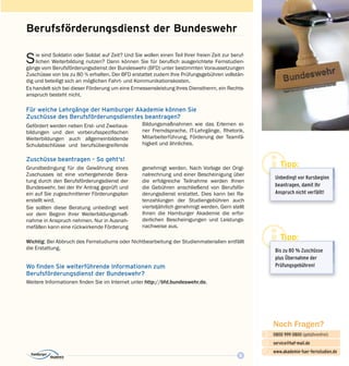 9
Noch Fragen?
0800 999 0800 (gebührenfrei)
service@haf-mail.de
www.akademie-fuer-fernstudien.de

@
Sie sind Soldatin oder Soldat auf Zeit? Und Sie wollen einen Teil Ihrer freien Zeit zur beruf­
lichen Weiterbildung nutzen? Dann können Sie für beruflich ausgerichtete Fernstudien­
gänge vom Berufsförderungsdienst der Bundeswehr (BFD) unter bestimmten Voraussetzungen
Zuschüsse von bis zu 80 % erhalten. Der BFD erstattet zudem Ihre Prüfungsgebühren vollstän­
dig und beteiligt sich an möglichen Fahrt- und Kommunikations­kosten.
Es handelt sich bei dieser Förderung um eine Ermessensleistung Ihres Dienstherrn, ein Rechts­
anspruch besteht nicht.
Berufsförderungsdienst der Bundeswehr
Für welche Lehrgänge der Hamburger Akademie können Sie
Zuschüsse des Berufsförderungsdienstes beantragen?
Bil­­dungsmaßnahmen wie das Erlernen ei­
ner Fremdsprache, IT-Lehrgänge, Rhetorik,
Mit­arbeiterführung, Förderung der Teamfä­
higkeit und ähnliches.
Tipp:
Unbedingt vor Kurs­beginn
beantragen, damit Ihr
Anspruch nicht verfällt!
Tipp:
Bis zu 80 % Zuschüsse
plus Übernahme der
Prüfungsgebühren!
Gefördert werden neben Erst- und Zweitaus­
bildungen und den vorberufsspezifischen
Weiterbildungen auch allgemeinbildende
Schul­­abschlüsse und berufsübergreifende
Zuschüsse beantragen – So geht‘s!
Grundbedingung für die Gewährung eines
Zuschusses ist eine vorhergehende Bera­
tung durch den Berufsförderungsdienst der
Bundeswehr, bei der Ihr Antrag geprüft und
ein auf Sie zugeschnittener Förderungsplan
erstellt wird.
Sie sollten diese Beratung unbedingt weit
vor dem Beginn Ihrer Weiterbildungsmaß­
nahme in Anspruch nehmen. Nur in Ausnah­
mefällen kann eine rückwirkende Förderung
genehmigt werden. Nach Vorlage der Origi­
nalrechnung und einer Bescheinigung über
die erfolgreiche Teilnahme werden Ihnen
die Gebühren anschließend von Berufsför­
derungsdienst erstattet. Dies kann bei Ra­
tenzahlungen der Studiengebühren auch
vierteljährlich genehmigt werden. Gern stellt
Ihnen die Hamburger Akademie die erfor­
derlichen Bescheinigungen und Leistungs­
nachweise aus.
Wichtig: Bei Abbruch des Fernstudiums oder Nichtbearbeitung der Studienmaterialien entfällt
die Erstattung.
Wo finden Sie weiterführende Informationen zum
Berufsförderungsdienst der Bundeswehr?
Weitere Informationen finden Sie im Internet unter http://bfd.bundeswehr.de.
 
