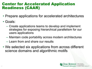21
Center for Accelerated Application
Readiness (CAAR)
•  Prepare applications for accelerated architectures
•  Goals:
–  Create applications teams to develop and implement
strategies for exposing hierarchical parallelism for our
users applications
–  Maintain code portability across modern architectures
–  Learn from and share our results
•  We selected six applications from across different
science domains and algorithmic motifs
 