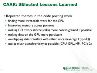 22
CAAR: SElected Lessons Learned
•  Repeated themes in the code porting work	

•  ﬁnding more threadable work for the GPU	

•  Improving memory access patterns	

•  making GPU work (kernel calls) more coarse-grained if possible	

•  making data on the GPU more persistent	

•  overlapping data transfers with other work (leverage HyperQ)	

•  use as much asynchronicity as possible (CPU, GPU, MPI, PCIe-2)	

 
