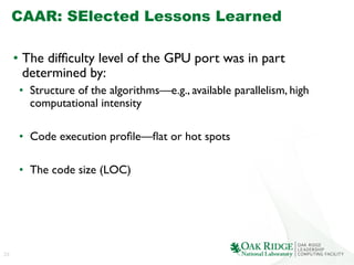 23
CAAR: SElected Lessons Learned
•  The difﬁculty level of the GPU port was in part
determined by:	

•  Structure of the algorithms—e.g., available parallelism, high
computational intensity	

•  Code execution proﬁle—ﬂat or hot spots	

•  The code size (LOC)	

 
