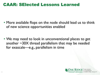 24
CAAR: SElected Lessons Learned
	

•  More available ﬂops on the node should lead us to think
of new science opportunities enabled	

•  We may need to look in unconventional places to get
another ~30X thread parallelism that may be needed
for exascale—e.g., parallelism in time	

 