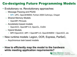 25
Co-designing Future Programming Models
•  Evolutionary vs. Revolutionary approaches:
–  Message Passing and PGAS
•  MPI, UPC, OpenSHMEM, Fortran 2008 CoArrays, Chapel
–  Shared Memory Models
•  OpenMP, Pthreads
–  Acceletator-based models
•  OpenACC, OpenMP 4.0, OpenCL, CUDA
–  Hybrid Models
•  MPI+OpenACC ,MPI + OpenMP 4.0, OpenSHMEM + OpenACC, etc
•  New runtime models: Legion, OCR, Express, ParSeC,
–  Asychronous task based models
•  How to efficiently map the model to the hardware
while meeting application requirements?
 