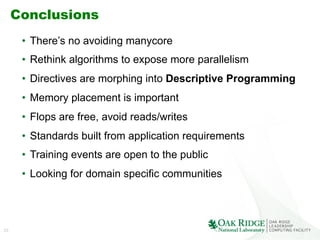 33
Conclusions
•  There’s no avoiding manycore
•  Rethink algorithms to expose more parallelism
•  Directives are morphing into Descriptive Programming
•  Memory placement is important
•  Flops are free, avoid reads/writes
•  Standards built from application requirements
•  Training events are open to the public
•  Looking for domain specific communities
 