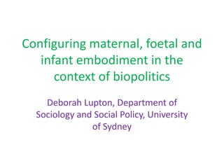 Configuring maternal, foetal and
   infant embodiment in the
      context of biopolitics
    Deborah Lupton, Department of
  Sociology and Social Policy, University
               of Sydney
 