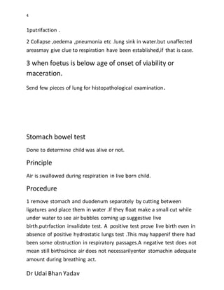 4
Dr Udai Bhan Yadav
1putrifaction .
2 Collapse ,oedema ,pneumonia etc .lung sink in water.but unaffected
areasmay give clue to respiration have been established,if that is case.
3 when foetus is below age of onset of viability or
maceration.
Send few pieces of lung for histopathological examination.
Stomach bowel test
Done to determine child was alive or not.
Principle
Air is swallowed during respiration in live born child.
Procedure
1 remove stomach and duodenum separately by cutting between
ligatures and place them in water .If they float make a small cut while
under water to see air bubbles coming up suggestive live
birth.putrfaction invalidate test. A positive test prove live birth even in
absence of positive hydrostatic lungs test .This may happenif there had
been some obstruction in respiratory passages.A negative test does not
mean still birthscince air does not necessarilyenter stomachin adequate
amount during breathing act.
 