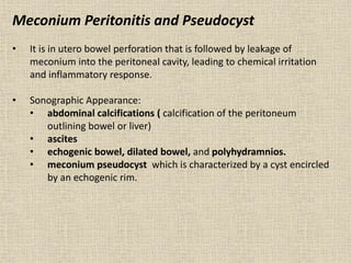 Meconium Peritonitis and Pseudocyst
• It is in utero bowel perforation that is followed by leakage of
meconium into the peritoneal cavity, leading to chemical irritation
and inflammatory response.
• Sonographic Appearance:
• abdominal calcifications ( calcification of the peritoneum
outlining bowel or liver)
• ascites
• echogenic bowel, dilated bowel, and polyhydramnios.
• meconium pseudocyst which is characterized by a cyst encircled
by an echogenic rim.
 