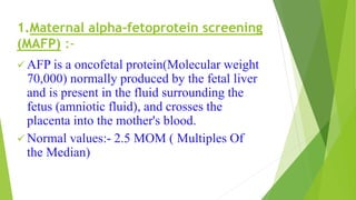 1.Maternal alpha-fetoprotein screening
(MAFP) :-
 AFP is a oncofetal protein(Molecular weight
70,000) normally produced by the fetal liver
and is present in the fluid surrounding the
fetus (amniotic fluid), and crosses the
placenta into the mother's blood.
 Normal values:- 2.5 MOM ( Multiples Of
the Median)
 