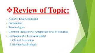Review of Topic:
 Aims Of Fetal Monitoring
 Introduction
 Terminologies
 Common Indicators Of Antepartum Fetal Monitoring
 Components Of Fetal Assessment
1. Clinical Parameters
2. Biochemical Methods
 