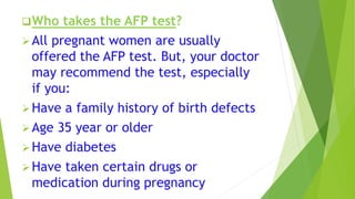 Who takes the AFP test?
All pregnant women are usually
offered the AFP test. But, your doctor
may recommend the test, especially
if you:
Have a family history of birth defects
Age 35 year or older
Have diabetes
Have taken certain drugs or
medication during pregnancy
 
