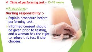  Time of performing test:- 15-18 weeks
Procedure:-
Nursing responsibility :-
Explain procedure before
performing test.
Informed consent should
be given prior to testing,
and a woman has the right
to refuse this test if she
chooses.
 