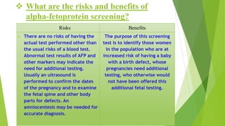  What are the risks and benefits of
alpha-fetoprotein screening?
Risks Benefits
 There are no risks of having the
actual test performed other than
the usual risks of a blood test.
Abnormal test results of AFP and
other markers may indicate the
need for additional testing.
Usually an ultrasound is
performed to confirm the dates
of the pregnancy and to examine
the fetal spine and other body
parts for defects. An
amniocentesis may be needed for
accurate diagnosis.
The purpose of this screening
test is to identify those women
in the population who are at
increased risk of having a baby
with a birth defect, whose
pregnancies need additional
testing, who otherwise would
not have been offered this
additional fetal testing.
 