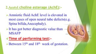 2.Acetyl choline esterage (AchE):-
Amniotic fluid AchE level is elevated in
most cases of open neural tube defects(e.g.
Spina bifida,Anecephaly).
It has got better diagnostic value than
MSAFP
Time of performing test:-
Between 15th and 18th week of gestation.
 