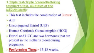 3.Triple test/Triple Screen/Kettering
test/Bart’s test, Multiples of the
MEDIAN(MoM):-
This test includes the combination of 3 tests:
AFP
Unconjugated Estriol (UE3)
Human Chorionic Gonadotrophin (HCG)
Estriol and HCG are two hormones that are
present in the mother's blood during
pregnancy.
Performing Time:- 15-18 weeks.
 