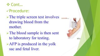  Cont…
Procedure:
The triple screen test involves
drawing blood from the
mother.
The blood sample is then sent
to laboratory for testing.
AFP is produced in the yolk
sac and fetal liver.
 
