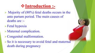 Introduction :-
 Majority of (80%) fetal deaths occurs in the
ante partum period. The main causes of
deaths are :-
Fetal hypoxia
Maternal complication.
Congenital malformation.
So it is necessary to avoid fetal and maternal
death during pregnancy
 