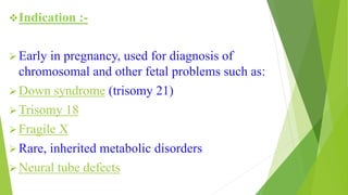 Indication :-
Early in pregnancy, used for diagnosis of
chromosomal and other fetal problems such as:
Down syndrome (trisomy 21)
Trisomy 18
Fragile X
Rare, inherited metabolic disorders
Neural tube defects
 