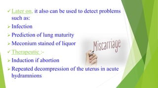  Later on, it also can be used to detect problems
such as:
 Infection
 Prediction of lung maturity
 Meconium stained of liquor
 Therapeutic :-
 Induction if abortion
 Repeated decompression of the uterus in acute
hydramnions
 