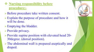  Nursing responsibility before
procedure:-
 Before procedure take written consent.
 Explain the purpose of procedure and how it
will be done.
 Emptying the bladder.
 Provide privacy.
 Provide supine position with elevated head 20-
30degree. (dorsal position).
 The abdominal wall is prepared aseptically and
draped.
 