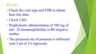 Cont…
Check the vital sign and FHR to obtain
base line data.
Check USG.
Prophylactic administration of 100 mg of
anti –D immunoglobuline in Rh negative
mother.
The proposed site of puncture is infiltered
with 2 ml of 1% lignocain.
 