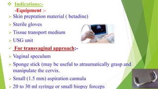  Indications:-
-Equipment :-
 Skin prepration material ( betadine)
 Sterile gloves
 Tissue transport medium
 USG unit
 For transvaginal approach:-
 Vaginal speculum
 Sponge stick (may be useful to atraumatically grasp and
manipulate the cervix.
 Small (1.5 mm) aspiration cannula
 20 to 30 ml syringe or small biopsy forceps
 