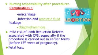  Nursing responsibility after procedure:-
Complications :-
-miscarriage
-Infection and amniotic fluid
leakage
 Oligohydramnions
 mild risk of Limb Reduction Defects
associated with CVS, especially if the
procedure is carried out in earlier terms
(before 12th week of pregnancy).
Fetal loss.
 