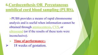 6.Cordocenthesis OR Percutaneous
umbilical cord blood sampling (PUBS),
PUBS provides a means of rapid chromosome
analysis and is useful when information cannot be
obtained through amniocentesis, CVS, or
ultrasound (or if the results of these tests were
inconclusive).
 Time of performance:-
 18 weeks of gestation.
 