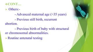 CONT…
 Others:-
- Advanced maternal age (>35 years)
- Previous still birth, recurrent
abortion.
- Previous birth of baby with structural
or chromosomal abnormalities.
Routine antenatal testing
 
