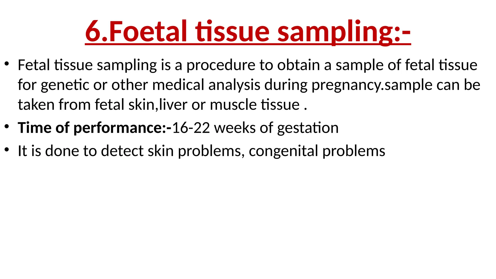 6.Foetal tissue sampling:-
• Fetal tissue sampling is a procedure to obtain a sample of fetal tissue
for genetic or other medical analysis during pregnancy.sample can be
taken from fetal skin,liver or muscle tissue .
• Time of performance:-16-22 weeks of gestation
• It is done to detect skin problems, congenital problems
 