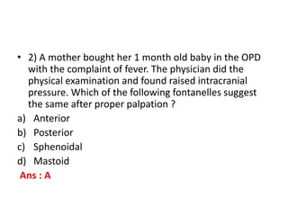 • 2) A mother bought her 1 month old baby in the OPD
with the complaint of fever. The physician did the
physical examination and found raised intracranial
pressure. Which of the following fontanelles suggest
the same after proper palpation ?
a) Anterior
b) Posterior
c) Sphenoidal
d) Mastoid
Ans : A
 