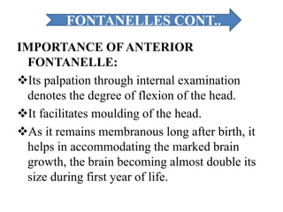 IMPORTANCE OFANTERIOR
FONTANELLE:
Its palpation through internal examination
denotes the degree of flexion of the head.
It facilitates moulding of the head.
As it remains membranous long after birth, it
helps in accommodating the marked brain
growth, the brain becoming almost double its
size during first year of life.
FONTANELLES CONT..
 