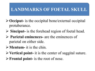 Occiput- is the occipital bone/external occipital
protuberance.
 Sinciput- is the forehead region of foetal head.
 Parietal eminences- are the eminences of
parietal on either side.
Mentum- it is the chin.
Vertical point- it is the center of saggital suture.
Frontal point- is the root of nose.
LANDMARKS OF FOETAL SKULL
 