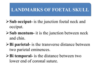 Sub occiput- is the junction foetal neck and
occiput.
Sub mentum- it is the junction between neck
and chin.
Bi parietal- is the transverse distance between
two parietal eminences.
Bi temporal- is the distance between two
lower end of coronal suture.
LANDMARKS OF FOETAL SKULL
 